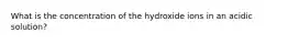 What is the concentration of the hydroxide ions in an acidic solution?