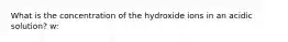 What is the concentration of the hydroxide ions in an acidic solution? w: