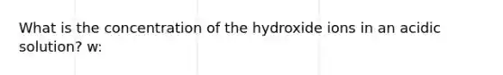 What is the concentration of the hydroxide ions in an acidic solution? w: