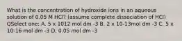 What is the concentration of hydroxide ions in an aqueous solution of 0.05 M HCl? (assume complete dissociation of HCl) QSelect one: A. 5 x 1012 mol dm -3 B. 2 x 10-13mol dm -3 C. 5 x 10-16 mol dm -3 D. 0.05 mol dm -3