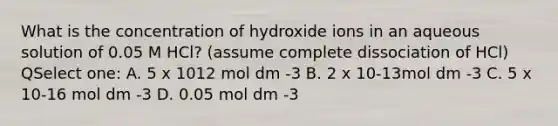 What is the concentration of hydroxide ions in an aqueous solution of 0.05 M HCl? (assume complete dissociation of HCl) QSelect one: A. 5 x 1012 mol dm -3 B. 2 x 10-13mol dm -3 C. 5 x 10-16 mol dm -3 D. 0.05 mol dm -3