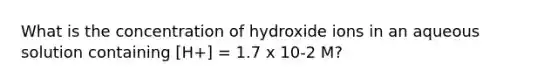 What is the concentration of hydroxide ions in an aqueous solution containing [H+] = 1.7 x 10-2 M?