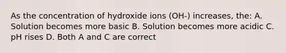 As the concentration of hydroxide ions (OH-) increases, the: A. Solution becomes more basic B. Solution becomes more acidic C. pH rises D. Both A and C are correct