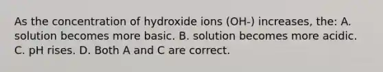 As the concentration of hydroxide ions (OH-) increases, the: A. solution becomes more basic. B. solution becomes more acidic. C. pH rises. D. Both A and C are correct.