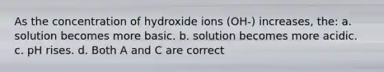 As the concentration of hydroxide ions (OH-) increases, the: a. solution becomes more basic. b. solution becomes more acidic. c. pH rises. d. Both A and C are correct