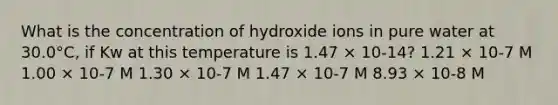 What is the concentration of hydroxide ions in pure water at 30.0°C, if Kw at this temperature is 1.47 × 10-14? 1.21 × 10-7 M 1.00 × 10-7 M 1.30 × 10-7 M 1.47 × 10-7 M 8.93 × 10-8 M