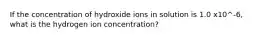 If the concentration of hydroxide ions in solution is 1.0 x10^-6, what is the hydrogen ion concentration?