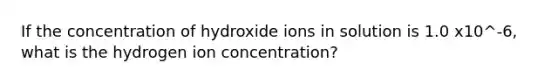 If the concentration of hydroxide ions in solution is 1.0 x10^-6, what is the hydrogen ion concentration?