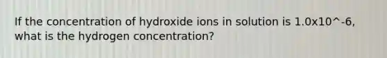 If the concentration of hydroxide ions in solution is 1.0x10^-6, what is the hydrogen concentration?