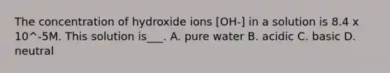 The concentration of hydroxide ions [OH-] in a solution is 8.4 x 10^-5M. This solution is___. A. pure water B. acidic C. basic D. neutral