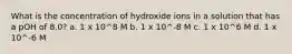 What is the concentration of hydroxide ions in a solution that has a pOH of 8.0? a. 1 x 10^8 M b. 1 x 10^-8 M c. 1 x 10^6 M d. 1 x 10^-6 M