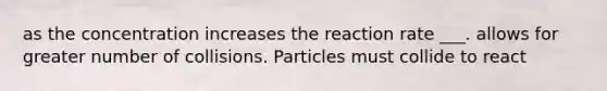 as the concentration increases the reaction rate ___. allows for greater number of collisions. Particles must collide to react