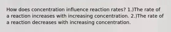 How does concentration influence reaction rates? 1.)The rate of a reaction increases with increasing concentration. 2.)The rate of a reaction decreases with increasing concentration.