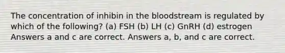 The concentration of inhibin in the bloodstream is regulated by which of the following? (a) FSH (b) LH (c) GnRH (d) estrogen Answers a and c are correct. Answers a, b, and c are correct.