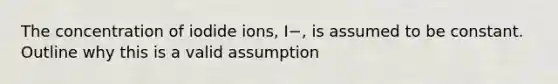 The concentration of iodide ions, I−, is assumed to be constant. Outline why this is a valid assumption