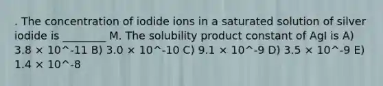 . The concentration of iodide ions in a saturated solution of silver iodide is ________ M. The solubility product constant of AgI is A) 3.8 × 10^-11 B) 3.0 × 10^-10 C) 9.1 × 10^-9 D) 3.5 × 10^-9 E) 1.4 × 10^-8