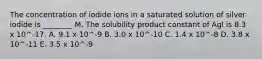 The concentration of iodide ions in a saturated solution of silver iodide is ________ M. The solubility product constant of AgI is 8.3 x 10^-17. A. 9.1 x 10^-9 B. 3.0 x 10^-10 C. 1.4 x 10^-8 D. 3.8 x 10^-11 E. 3.5 x 10^-9