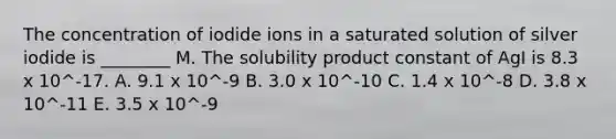 The concentration of iodide ions in a saturated solution of silver iodide is ________ M. The solubility product constant of AgI is 8.3 x 10^-17. A. 9.1 x 10^-9 B. 3.0 x 10^-10 C. 1.4 x 10^-8 D. 3.8 x 10^-11 E. 3.5 x 10^-9