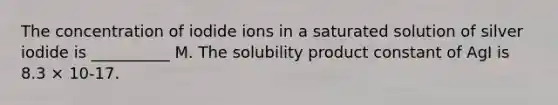 The concentration of iodide ions in a saturated solution of silver iodide is __________ M. The solubility product constant of AgI is 8.3 × 10-17.