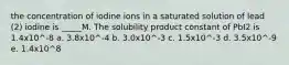 the concentration of iodine ions in a saturated solution of lead (2) iodine is _____M. The solubility product constant of PbI2 is 1.4x10^-8 a. 3.8x10^-4 b. 3.0x10^-3 c. 1.5x10^-3 d. 3.5x10^-9 e. 1.4x10^8