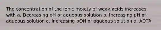 The concentration of the ionic moiety of weak acids increases with a. Decreasing pH of aqueous solution b. Increasing pH of aqueous solution c. Increasing pOH of aqueous solution d. AOTA