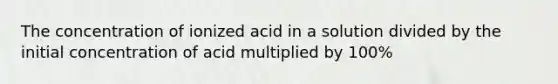 The concentration of ionized acid in a solution divided by the initial concentration of acid multiplied by 100%