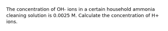 The concentration of OH- ions in a certain household ammonia cleaning solution is 0.0025 M. Calculate the concentration of H+ ions.