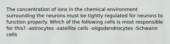 The concentration of ions in the chemical environment surrounding the neurons must be tightly regulated for neurons to function properly. Which of the following cells is most responsible for this? -astrocytes -satellite cells -oligodendrocytes -Schwann cells