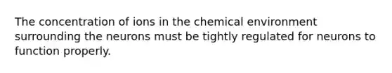 The concentration of ions in the chemical environment surrounding the neurons must be tightly regulated for neurons to function properly.