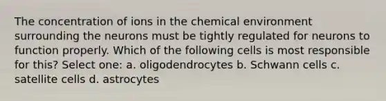 The concentration of ions in the chemical environment surrounding the neurons must be tightly regulated for neurons to function properly. Which of the following cells is most responsible for this? Select one: a. oligodendrocytes b. Schwann cells c. satellite cells d. astrocytes