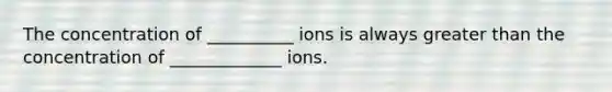 The concentration of __________ ions is always <a href='https://www.questionai.com/knowledge/ktgHnBD4o3-greater-than' class='anchor-knowledge'>greater than</a> the concentration of _____________ ions.