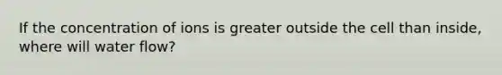 If the concentration of ions is greater outside the cell than inside, where will water flow?