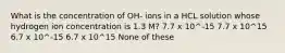 What is the concentration of OH- ions in a HCL solution whose hydrogen ion concentration is 1.3 M? 7.7 x 10^-15 7.7 x 10^15 6.7 x 10^-15 6.7 x 10^15 None of these