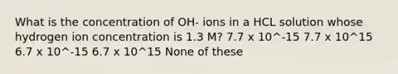 What is the concentration of OH- ions in a HCL solution whose hydrogen ion concentration is 1.3 M? 7.7 x 10^-15 7.7 x 10^15 6.7 x 10^-15 6.7 x 10^15 None of these