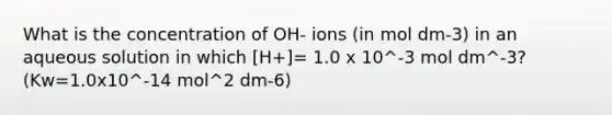 What is the concentration of OH- ions (in mol dm-3) in an aqueous solution in which [H+]= 1.0 x 10^-3 mol dm^-3? (Kw=1.0x10^-14 mol^2 dm-6)