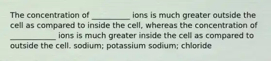 The concentration of __________ ions is much greater outside the cell as compared to inside the cell, whereas the concentration of ____________ ions is much greater inside the cell as compared to outside the cell. sodium; potassium sodium; chloride