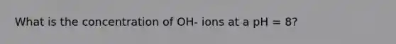 What is the concentration of OH- ions at a pH = 8?