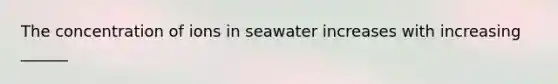 The concentration of ions in seawater increases with increasing ______