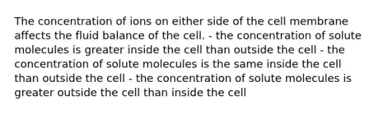 The concentration of ions on either side of the cell membrane affects the fluid balance of the cell. - the concentration of solute molecules is greater inside the cell than outside the cell - the concentration of solute molecules is the same inside the cell than outside the cell - the concentration of solute molecules is greater outside the cell than inside the cell