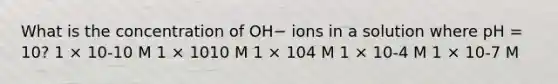 What is the concentration of OH− ions in a solution where pH = 10? 1 × 10-10 M 1 × 1010 M 1 × 104 M 1 × 10-4 M 1 × 10-7 M