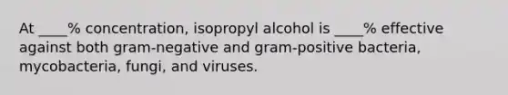 At ____% concentration, isopropyl alcohol is ____% effective against both gram-negative and gram-positive bacteria, mycobacteria, fungi, and viruses.