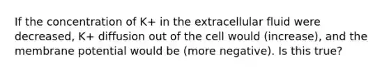 If the concentration of K+ in the extracellular fluid were decreased, K+ diffusion out of the cell would (increase), and the membrane potential would be (more negative). Is this true?