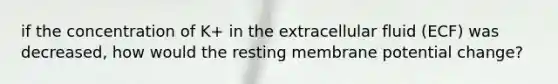 if the concentration of K+ in the extracellular fluid (ECF) was decreased, how would the resting membrane potential change?