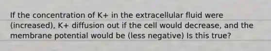 If the concentration of K+ in the extracellular fluid were (increased), K+ diffusion out if the cell would decrease, and the membrane potential would be (less negative) Is this true?