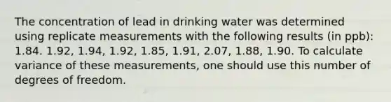 The concentration of lead in drinking water was determined using replicate measurements with the following results (in ppb): 1.84. 1.92, 1.94, 1.92, 1.85, 1.91, 2.07, 1.88, 1.90. To calculate variance of these measurements, one should use this number of degrees of freedom.