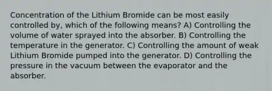 Concentration of the Lithium Bromide can be most easily controlled by, which of the following means? A) Controlling the volume of water sprayed into the absorber. B) Controlling the temperature in the generator. C) Controlling the amount of weak Lithium Bromide pumped into the generator. D) Controlling the pressure in the vacuum between the evaporator and the absorber.