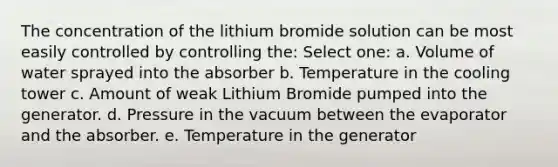 The concentration of the lithium bromide solution can be most easily controlled by controlling the: Select one: a. Volume of water sprayed into the absorber b. Temperature in the cooling tower c. Amount of weak Lithium Bromide pumped into the generator. d. Pressure in the vacuum between the evaporator and the absorber. e. Temperature in the generator