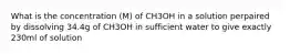 What is the concentration (M) of CH3OH in a solution perpaired by dissolving 34.4g of CH3OH in sufficient water to give exactly 230ml of solution