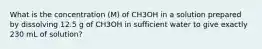 What is the concentration (M) of CH3OH in a solution prepared by dissolving 12.5 g of CH3OH in sufficient water to give exactly 230 mL of solution?