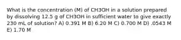 What is the concentration (M) of CH3OH in a solution prepared by dissolving 12.5 g of CH3OH in sufficient water to give exactly 230 mL of solution? A) 0.391 M B) 6.20 M C) 0.700 M D) .0543 M E) 1.70 M